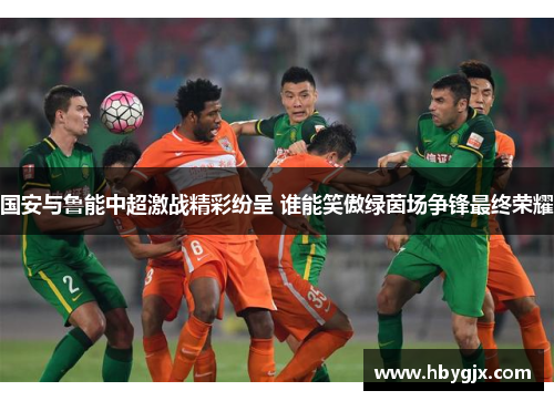 国安与鲁能中超激战精彩纷呈 谁能笑傲绿茵场争锋最终荣耀